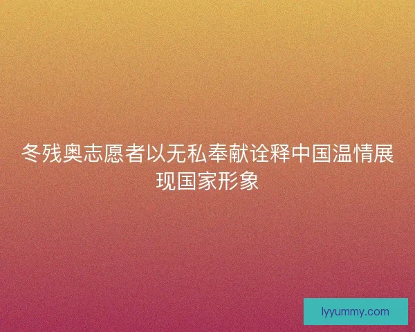 冬残奥志愿者以无私奉献诠释中国温情展现国家形象