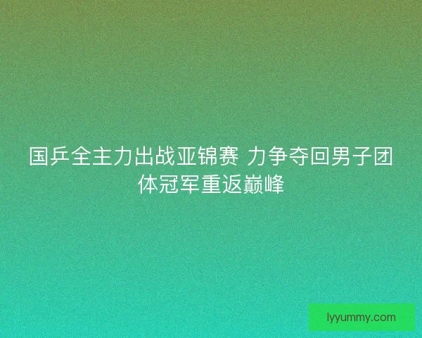 国乒全主力出战亚锦赛 力争夺回男子团体冠军重返巅峰