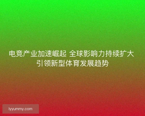 电竞产业加速崛起 全球影响力持续扩大 引领新型体育发展趋势