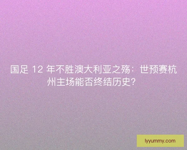 国足 12 年不胜澳大利亚之殇：世预赛杭州主场能否终结历史？