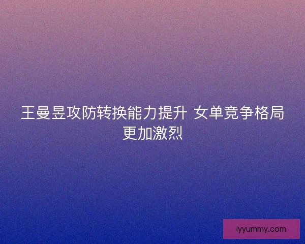 王曼昱攻防转换能力提升 女单竞争格局更加激烈