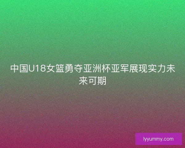 中国U18女篮勇夺亚洲杯亚军展现实力未来可期
